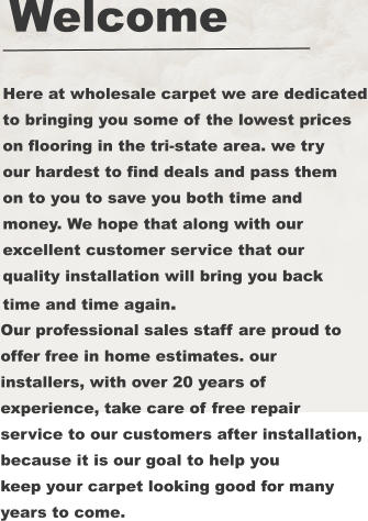 Here at wholesale carpet we are dedicated to bringing you some of the lowest prices on flooring in the tri-state area. we try our hardest to find deals and pass them on to you to save you both time and money. We hope that along with our excellent customer service that our  quality installation will bring you back time and time again. Our professional sales staff are proud to offer free in home estimates. our  installers, with over 20 years of  experience, take care of free repair  service to our customers after installation,  because it is our goal to help you keep your carpet looking good for many years to come. Welcome
